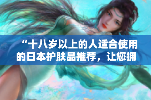 “十八歲以上的人適合使用的日本護(hù)膚品推薦，讓您擁有健康肌膚！”