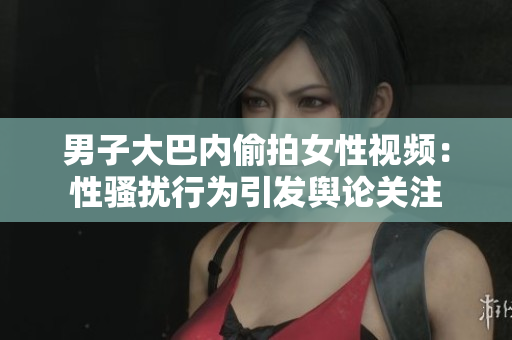 男子大巴內(nèi)偷拍女性視頻：性騷擾行為引發(fā)輿論關(guān)注