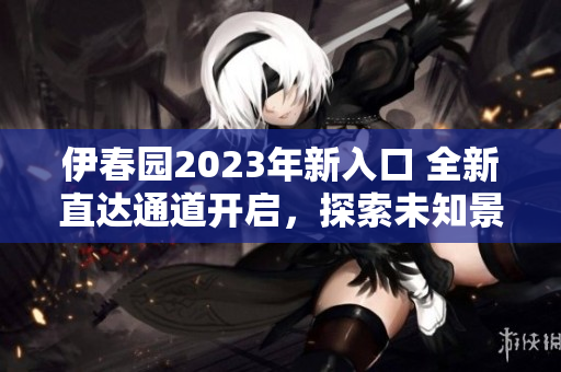 伊春園2023年新入口 全新直達(dá)通道開(kāi)啟，探索未知景觀！