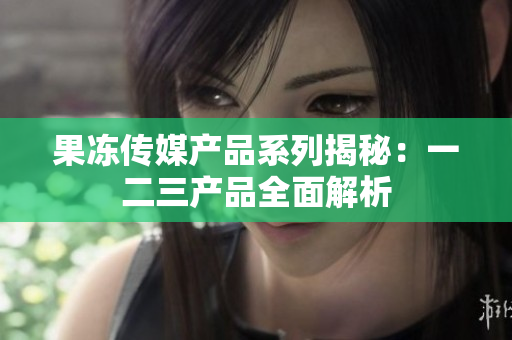 果凍傳媒產(chǎn)品系列揭秘：一二三產(chǎn)品全面解析