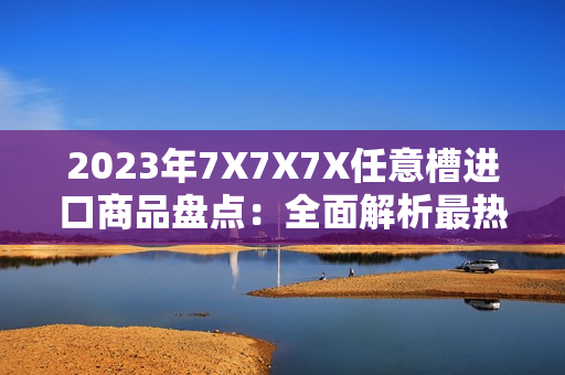 2023年7X7X7X任意槽進口商品盤點：全面解析最熱門進口產(chǎn)品和市場趨勢