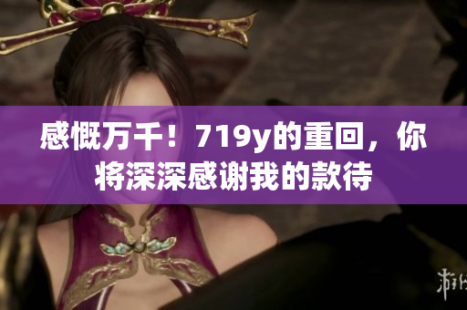感慨萬千！719y的重回，你將深深感謝我的款待