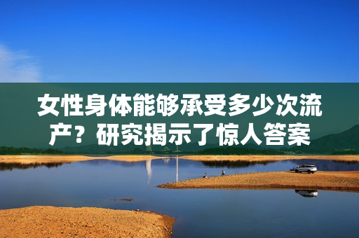 女性身體能夠承受多少次流產(chǎn)？研究揭示了驚人答案