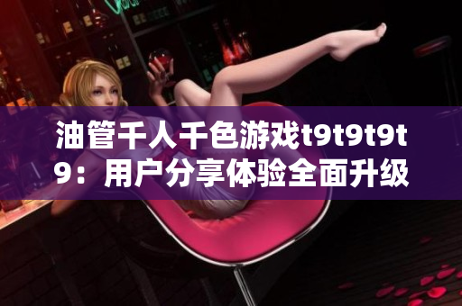 油管千人千色游戲t9t9t9t9：用戶分享體驗全面升級