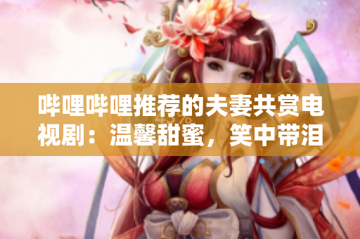 嗶哩嗶哩推薦的夫妻共賞電視?。簻剀疤鹈郏χ袔I