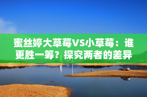 蜜絲婷大草莓VS小草莓：誰(shuí)更勝一籌？探究?jī)烧叩牟町惻c優(yōu)劣