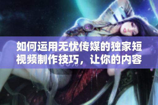如何運用無憂傳媒的獨家短視頻制作技巧，讓你的內(nèi)容在社交媒體上迅速走紅？