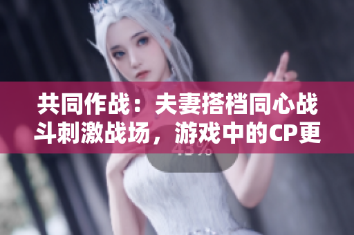 共同作戰(zhàn)：夫妻搭檔同心戰(zhàn)斗刺激戰(zhàn)場，游戲中的CP更甜蜜