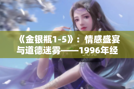 《金銀瓶1-5》：情感盛宴與道德迷霧——1996年經(jīng)典楊敏力作解析