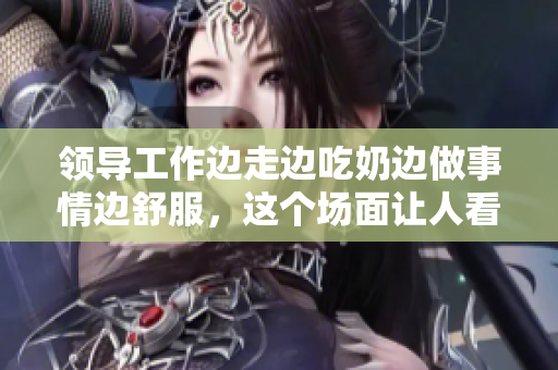 領(lǐng)導(dǎo)工作邊走邊吃奶邊做事情邊舒服，這個(gè)場(chǎng)面讓人看得很爽快！