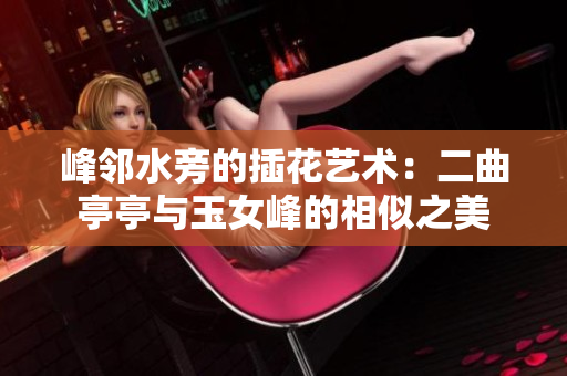 峰鄰水旁的插花藝術(shù)：二曲亭亭與玉女峰的相似之美