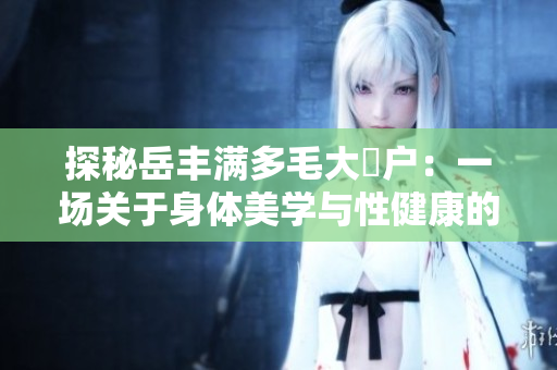 探秘岳豐滿多毛大隂戶：一場(chǎng)關(guān)于身體美學(xué)與性健康的研究之旅