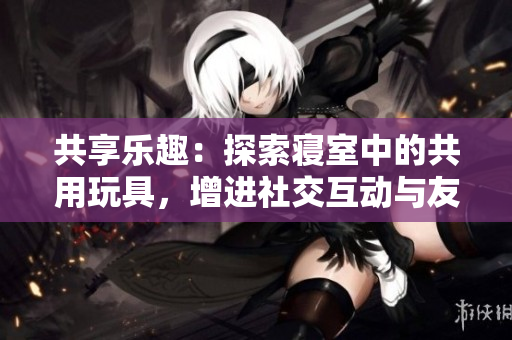共享樂(lè)趣：探索寢室中的共用玩具，增進(jìn)社交互動(dòng)與友誼