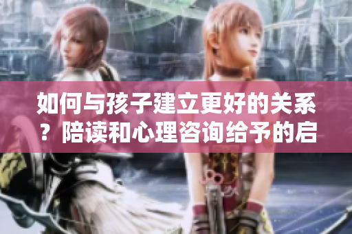 如何與孩子建立更好的關(guān)系？陪讀和心理咨詢給予的啟示