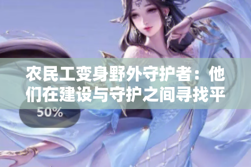 農(nóng)民工變身野外守護(hù)者：他們在建設(shè)與守護(hù)之間尋找平衡