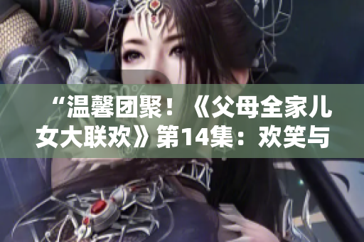 “溫馨團聚！《父母全家兒女大聯(lián)歡》第14集：歡笑與淚水交織的家庭情誼”