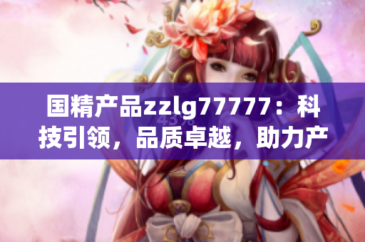 國(guó)精產(chǎn)品zzlg77777：科技引領(lǐng)，品質(zhì)卓越，助力產(chǎn)業(yè)升級(jí)與創(chuàng)新發(fā)展