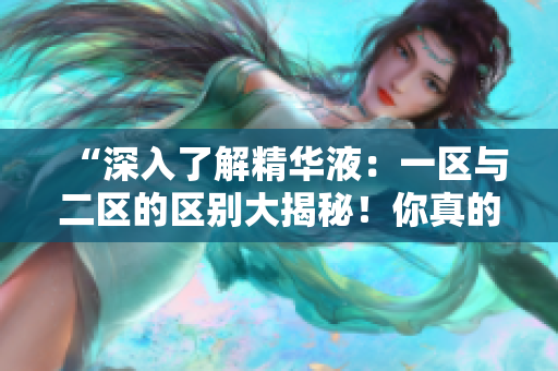 “深入了解精華液：一區(qū)與二區(qū)的區(qū)別大揭秘！你真的知道它們之間的差異嗎？”