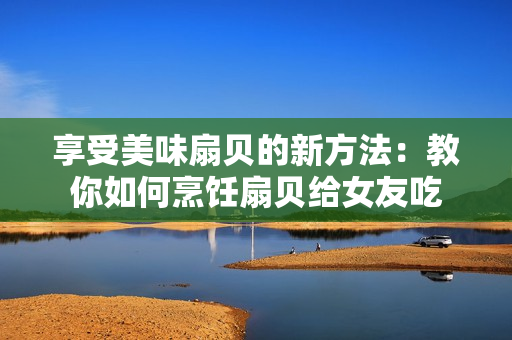 享受美味扇貝的新方法：教你如何烹飪扇貝給女友吃