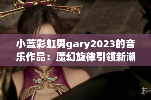 小藍(lán)彩虹男g(shù)ary2023的音樂作品：魔幻旋律引領(lǐng)新潮流