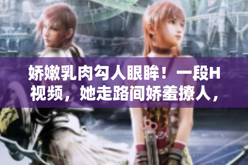 嬌嫩乳肉勾人眼眸！一段H視頻，她走路間嬌羞撩人，畫面撩人心弦！