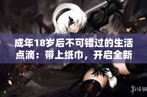 成年18歲后不可錯過的生活點滴：帶上紙巾，開啟全新人生