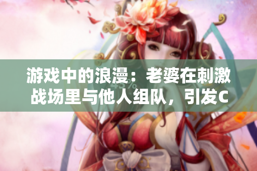 游戲中的浪漫：老婆在刺激戰(zhàn)場(chǎng)里與他人組隊(duì)，引發(fā)CP疑慮