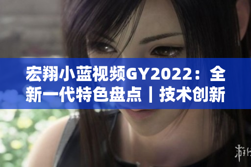 宏翔小藍(lán)視頻GY2022：全新一代特色盤點(diǎn)｜技術(shù)創(chuàng)新與智能升級(jí)詳解