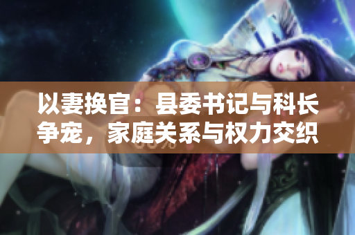 以妻換官：縣委書記與科長爭寵，家庭關(guān)系與權(quán)力交織的困境