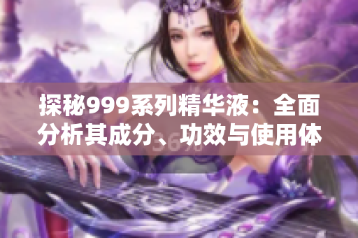 探秘999系列精華液：全面分析其成分、功效與使用體驗(yàn)  