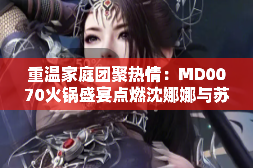 重溫家庭團(tuán)聚熱情：MD0070火鍋盛宴點(diǎn)燃沈娜娜與蘇清歌的情感故事