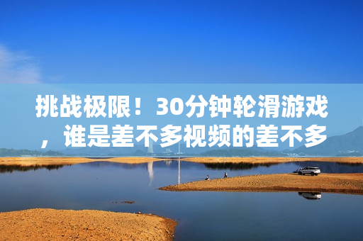 挑戰(zhàn)極限！30分鐘輪滑游戲，誰是差不多視頻的差不多冠軍？