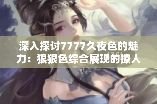 深入探討7777久夜色的魅力：狠狠色綜合展現(xiàn)的撩人情感和獨特風格