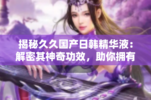 揭秘久久國產(chǎn)日韓精華液：解密其神奇功效，助你擁有水嫩肌膚的秘訣！