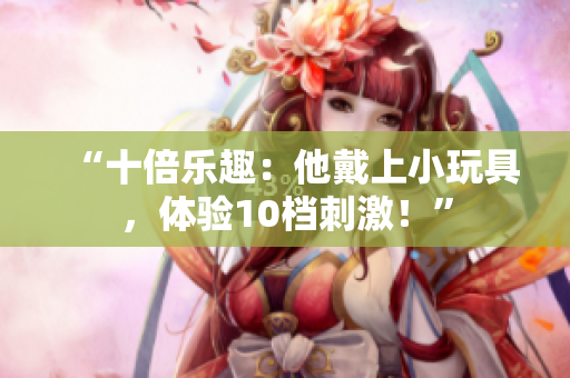 “十倍樂趣：他戴上小玩具，體驗10檔刺激！”