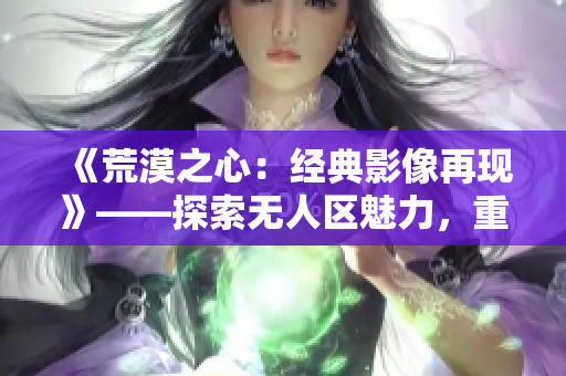 《荒漠之心：經(jīng)典影像再現(xiàn)》——探索無人區(qū)魅力，重溫電影經(jīng)典