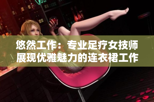 悠然工作：專業(yè)足療女技師展現(xiàn)優(yōu)雅魅力的連衣裙工作服