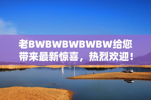 老BWBWBWBWBW給您帶來最新驚喜，熱烈歡迎！