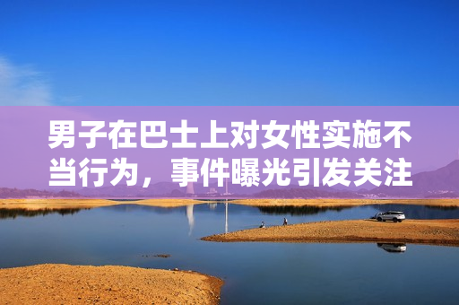 男子在巴士上對(duì)女性實(shí)施不當(dāng)行為，事件曝光引發(fā)關(guān)注