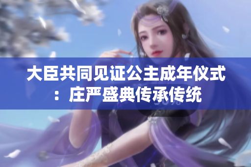 大臣共同見(jiàn)證公主成年儀式：莊嚴(yán)盛典傳承傳統(tǒng)