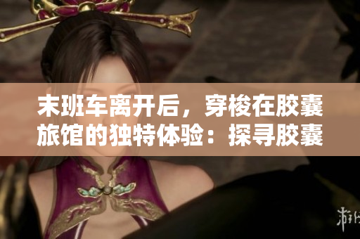 末班車離開后，穿梭在膠囊旅館的獨特體驗：探尋膠囊豆瓣的驚喜與魅力