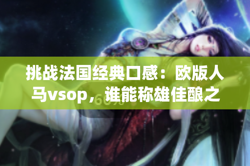 挑戰(zhàn)法國經(jīng)典口感：歐版人馬vsop，誰能稱雄佳釀之爭？