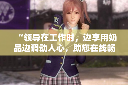 “領(lǐng)導(dǎo)在工作時，邊享用奶品邊調(diào)動人心，助您在線暢快觀賞”