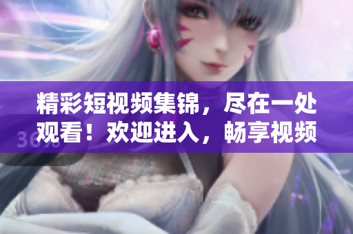 精彩短視頻集錦，盡在一處觀看！歡迎進入，暢享視頻盛宴！