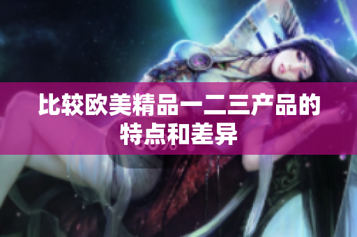 比較歐美精品一二三產(chǎn)品的特點和差異