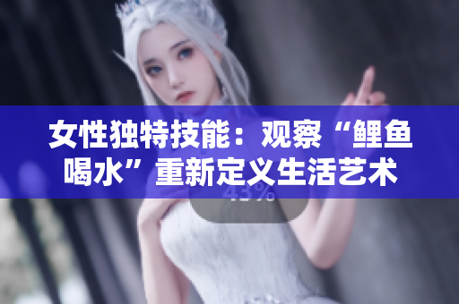 女性獨特技能：觀察“鯉魚喝水”重新定義生活藝術(shù)