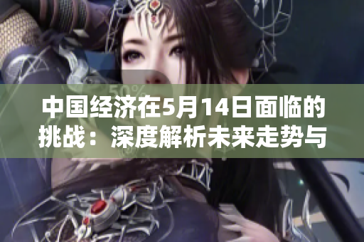 中國經(jīng)濟在5月14日面臨的挑戰(zhàn)：深度解析未來走勢與影響