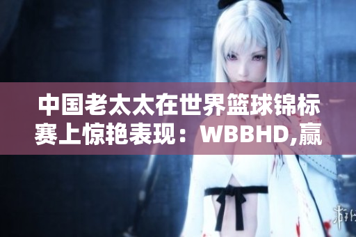 中國(guó)老太太在世界籃球錦標(biāo)賽上驚艷表現(xiàn)：WBBHD,贏(yíng)得全球矚目
