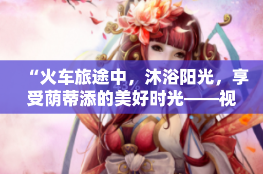 “火車旅途中，沐浴陽光，享受蔭蒂添的美好時(shí)光——視頻分享”