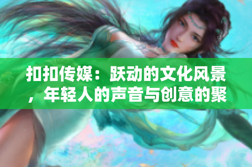扣扣傳媒：躍動的文化風(fēng)景，年輕人的聲音與創(chuàng)意的聚集地